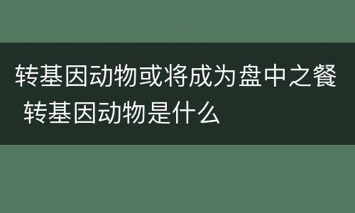 转基因动物或将成为盘中之餐 转基因动物是什么