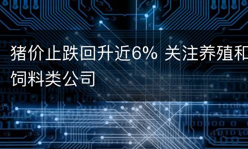 猪价止跌回升近6% 关注养殖和饲料类公司