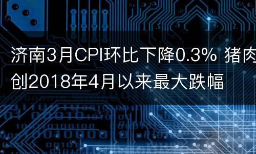 济南3月CPI环比下降0.3% 猪肉创2018年4月以来最大跌幅