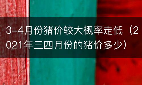 3-4月份猪价较大概率走低（2021年三四月份的猪价多少）