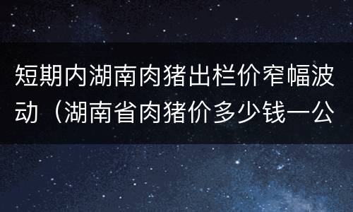 短期内湖南肉猪出栏价窄幅波动（湖南省肉猪价多少钱一公斤）