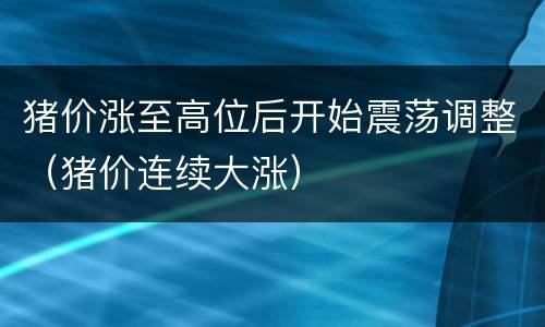 猪价涨至高位后开始震荡调整（猪价连续大涨）