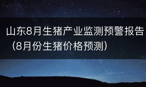 山东8月生猪产业监测预警报告（8月份生猪价格预测）