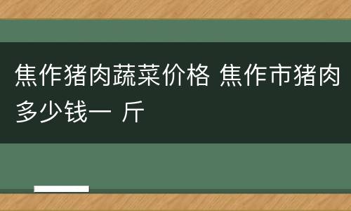 焦作猪肉蔬菜价格 焦作市猪肉多少钱一 斤
