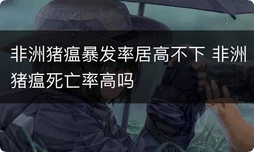 非洲猪瘟暴发率居高不下 非洲猪瘟死亡率高吗