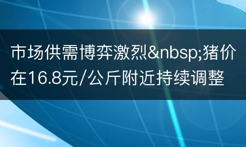 市场供需博弈激烈&nbsp;猪价在16.8元/公斤附近持续调整