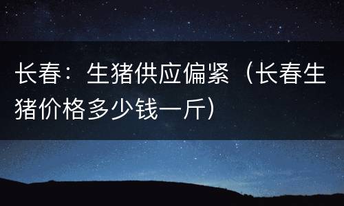 长春：生猪供应偏紧（长春生猪价格多少钱一斤）
