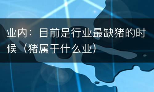 业内：目前是行业最缺猪的时候（猪属于什么业）