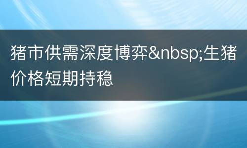 猪市供需深度博弈&nbsp;生猪价格短期持稳