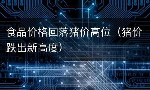 食品价格回落猪价高位（猪价跌出新高度）