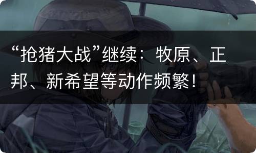 “抢猪大战”继续：牧原、正邦、新希望等动作频繁！