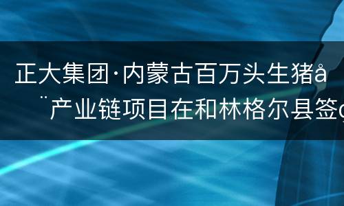 正大集团·内蒙古百万头生猪全产业链项目在和林格尔县签约