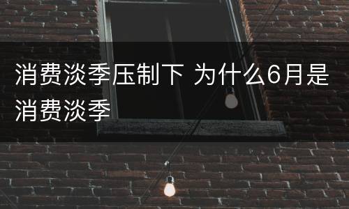 消费淡季压制下 为什么6月是消费淡季