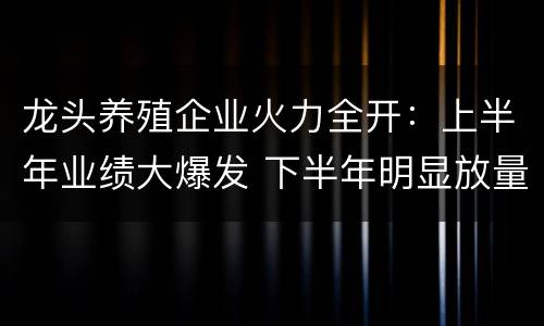 龙头养殖企业火力全开：上半年业绩大爆发 下半年明显放量