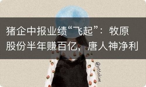猪企中报业绩“飞起”：牧原股份半年赚百亿，唐人神净利增8倍