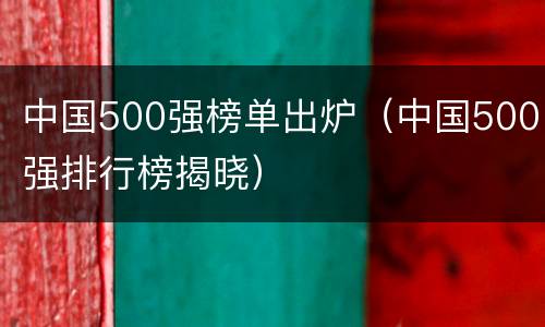 中国500强榜单出炉（中国500强排行榜揭晓）