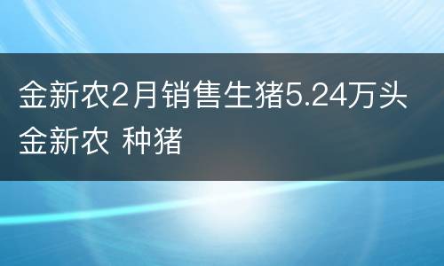 金新农2月销售生猪5.24万头 金新农 种猪