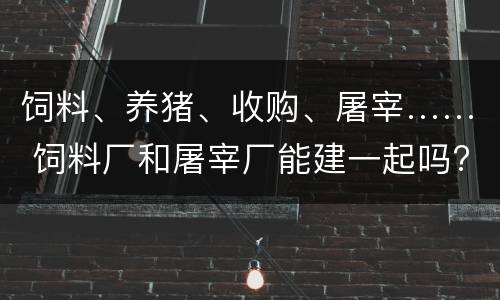 饲料、养猪、收购、屠宰…… 饲料厂和屠宰厂能建一起吗?