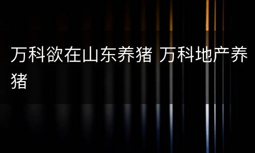 万科欲在山东养猪 万科地产养猪