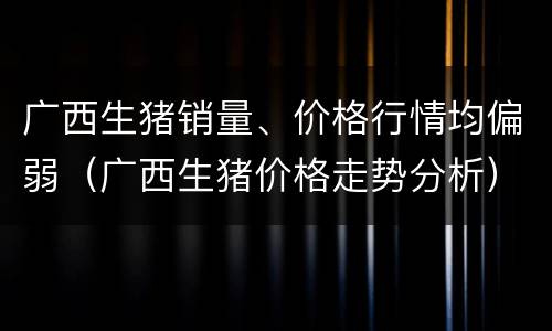 广西生猪销量、价格行情均偏弱（广西生猪价格走势分析）