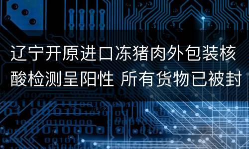 辽宁开原进口冻猪肉外包装核酸检测呈阳性 所有货物已被封存