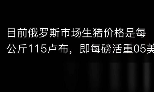 目前俄罗斯市场生猪价格是每公斤115卢布，即每磅活重05美元