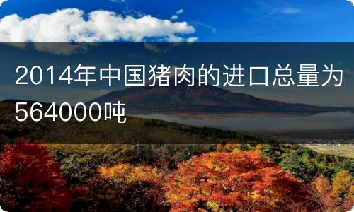 2014年中国猪肉的进口总量为564000吨