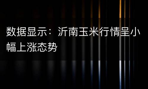 数据显示：沂南玉米行情呈小幅上涨态势