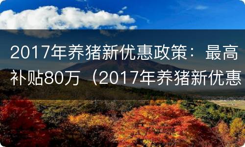 2017年养猪新优惠政策：最高补贴80万（2017年养猪新优惠政策:最高补贴80万是多少）