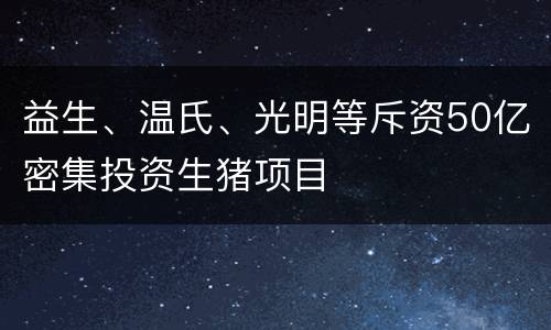 益生、温氏、光明等斥资50亿密集投资生猪项目
