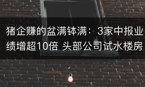 猪企赚的盆满钵满：3家中报业绩增超10倍 头部公司试水楼房养猪