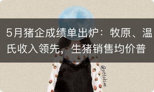 5月猪企成绩单出炉：牧原、温氏收入领先，生猪销售均价普降10%