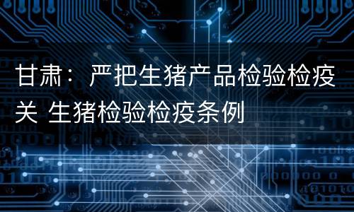 甘肃：严把生猪产品检验检疫关 生猪检验检疫条例