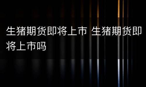 生猪期货即将上市 生猪期货即将上市吗
