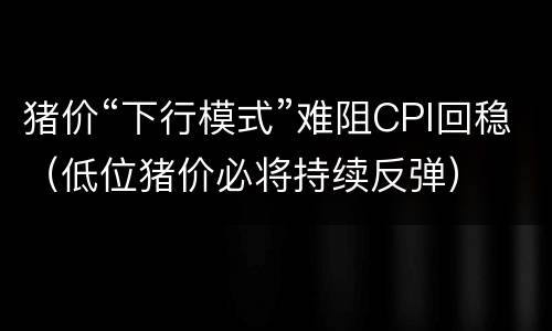 猪价“下行模式”难阻CPI回稳（低位猪价必将持续反弹）