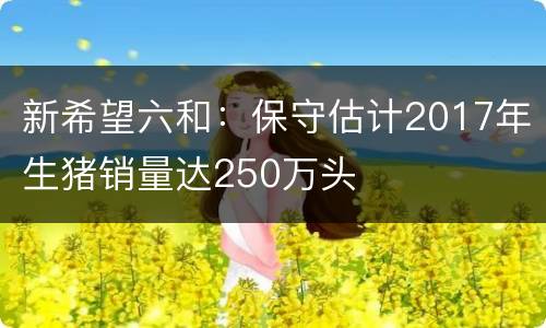 新希望六和：保守估计2017年生猪销量达250万头