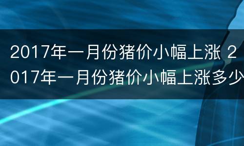 2017年一月份猪价小幅上涨 2017年一月份猪价小幅上涨多少