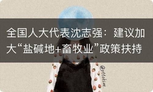 全国人大代表沈志强：建议加大“盐碱地+畜牧业”政策扶持力度