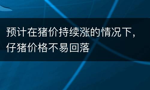预计在猪价持续涨的情况下，仔猪价格不易回落