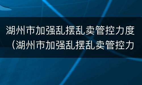 湖州市加强乱摆乱卖管控力度（湖州市加强乱摆乱卖管控力度工作）