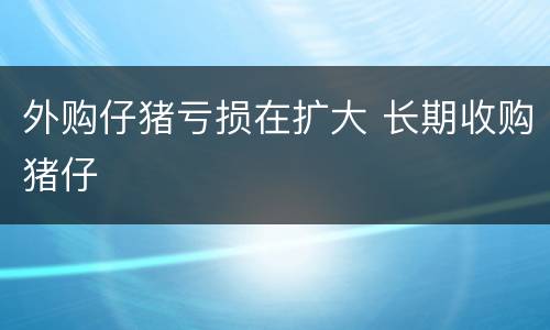 外购仔猪亏损在扩大 长期收购猪仔