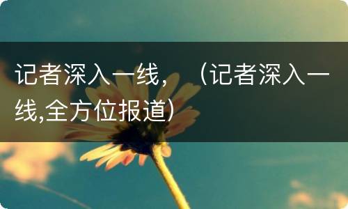 记者深入一线，（记者深入一线,全方位报道）