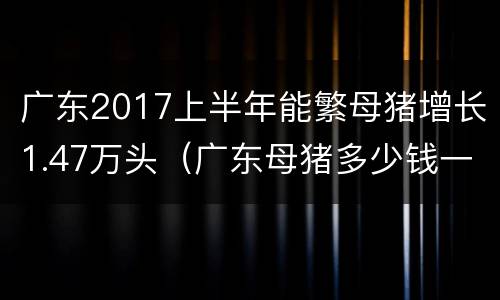 广东2017上半年能繁母猪增长1.47万头（广东母猪多少钱一头）