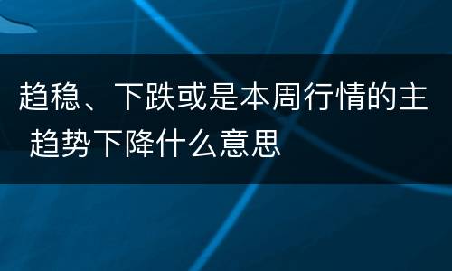 趋稳、下跌或是本周行情的主 趋势下降什么意思