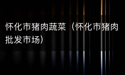 怀化市猪肉蔬菜（怀化市猪肉批发市场）