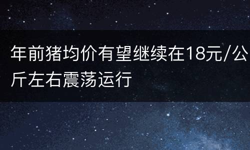 年前猪均价有望继续在18元/公斤左右震荡运行