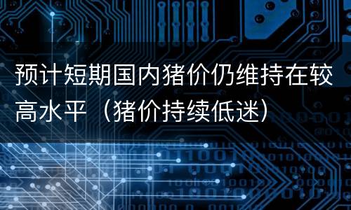预计短期国内猪价仍维持在较高水平（猪价持续低迷）