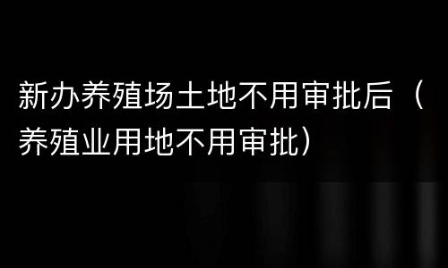 新办养殖场土地不用审批后（养殖业用地不用审批）