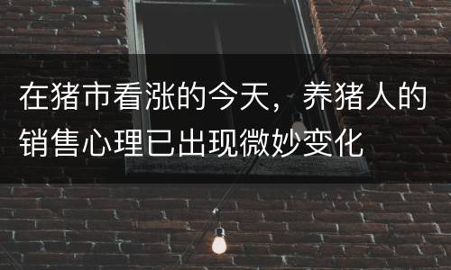 在猪市看涨的今天，养猪人的销售心理已出现微妙变化