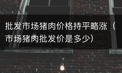 批发市场猪肉价格持平略涨（市场猪肉批发价是多少）